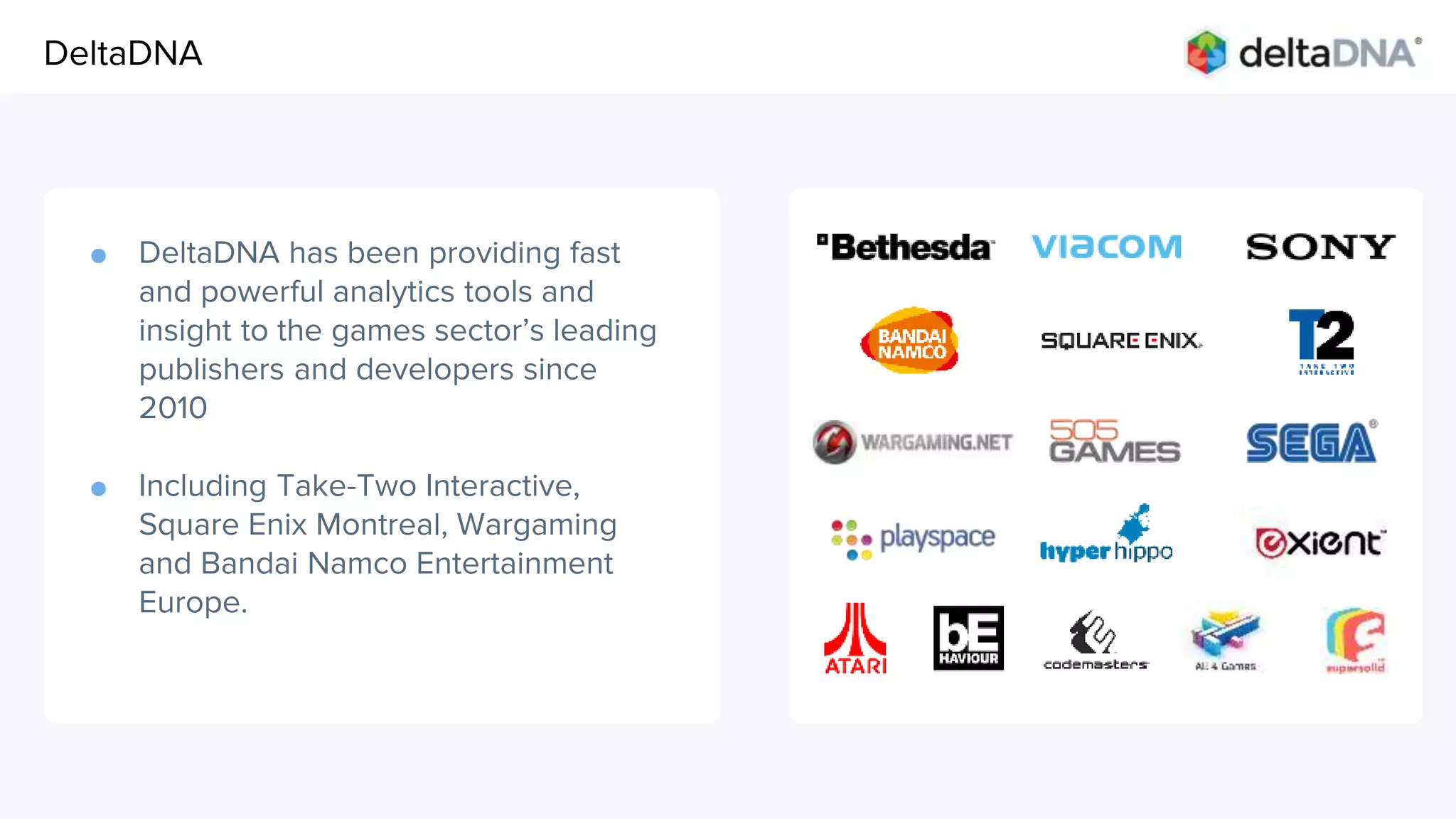 Agenda
● DeltaDNA has been providing fast
and powerful analytics tools and
insight to the games sector’s leading
publishers and developers since
2010
● Including Take-Two Interactive,
Square Enix Montreal, Wargaming
and Bandai Namco Entertainment
Europe.
DeltaDNA
 