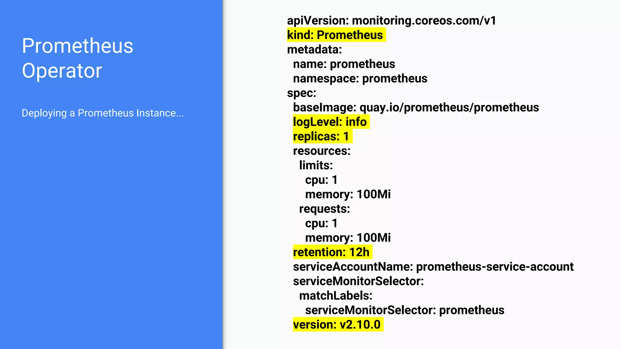 Prometheus
Operator
apiVersion: monitoring.coreos.com/v1
kind: Prometheus
metadata:
name: prometheus
namespace: prometheus
spec:
baseImage: quay.io/prometheus/prometheus
logLevel: info
replicas: 1
resources:
limits:
cpu: 1
memory: 100Mi
requests:
cpu: 1
memory: 100Mi
retention: 12h
serviceAccountName: prometheus-service-account
serviceMonitorSelector:
matchLabels:
serviceMonitorSelector: prometheus
version: v2.10.0
Deploying a Prometheus Instance...
 