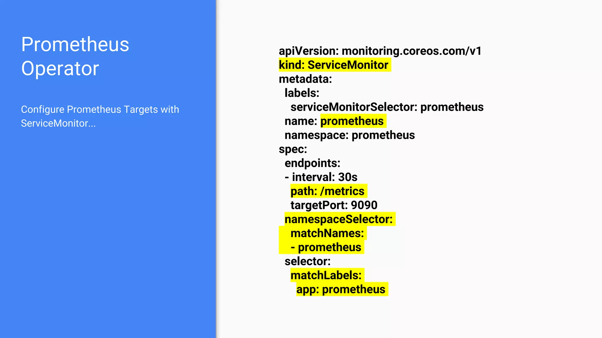 Prometheus
Operator
apiVersion: monitoring.coreos.com/v1
kind: ServiceMonitor
metadata:
labels:
serviceMonitorSelector: prometheus
name: prometheus
namespace: prometheus
spec:
endpoints:
- interval: 30s
path: /metrics
targetPort: 9090
namespaceSelector:
matchNames:
- prometheus
selector:
matchLabels:
app: prometheus
Configure Prometheus Targets with
ServiceMonitor...
 