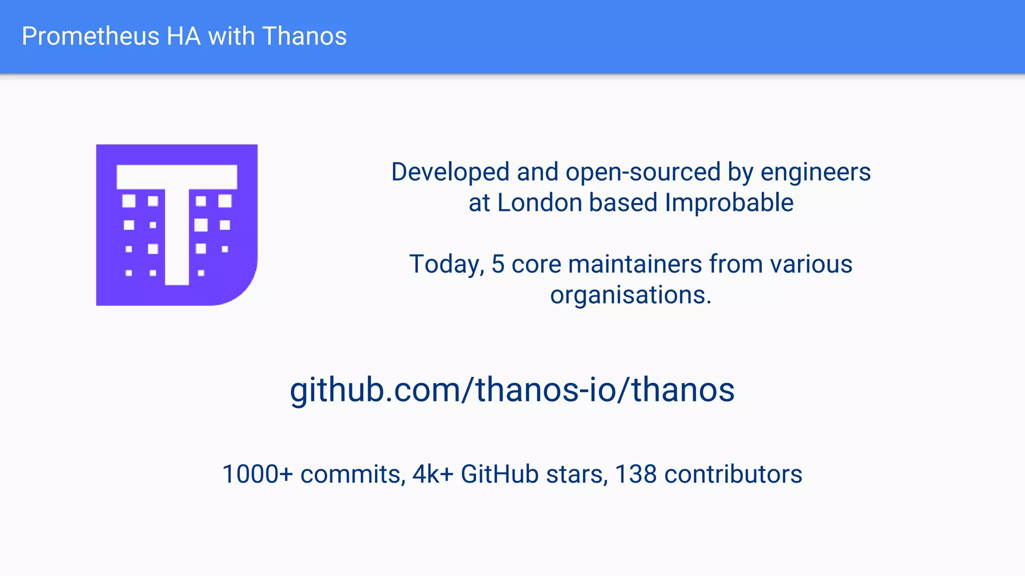 Prometheus HA with Thanos
Developed and open-sourced by engineers
at London based Improbable
Today, 5 core maintainers from various
organisations.
github.com/thanos-io/thanos
1000+ commits, 4k+ GitHub stars, 138 contributors
 