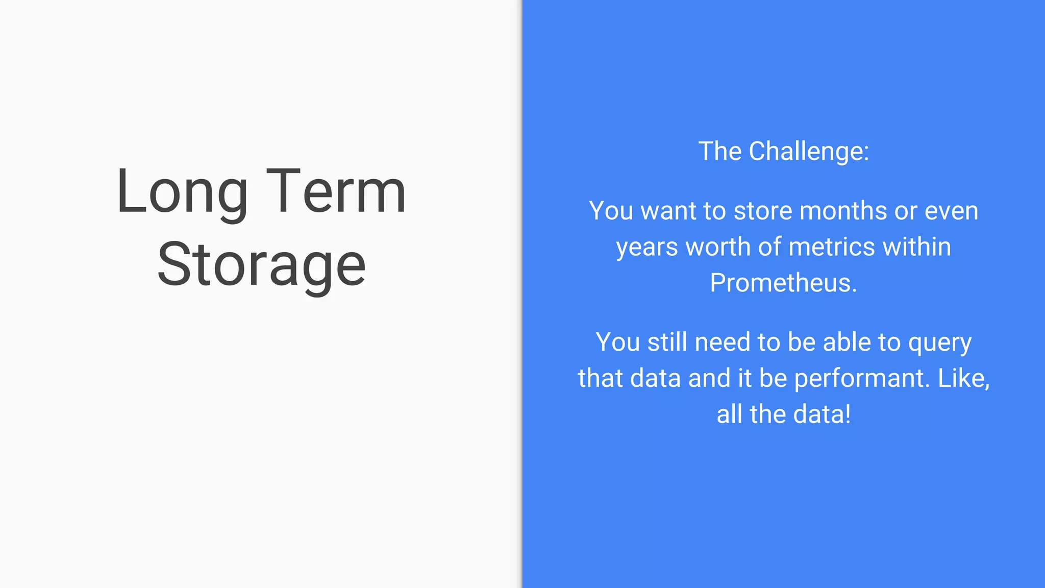 Long Term
Storage
The Challenge:
You want to store months or even
years worth of metrics within
Prometheus.
You still need to be able to query
that data and it be performant. Like,
all the data!
 