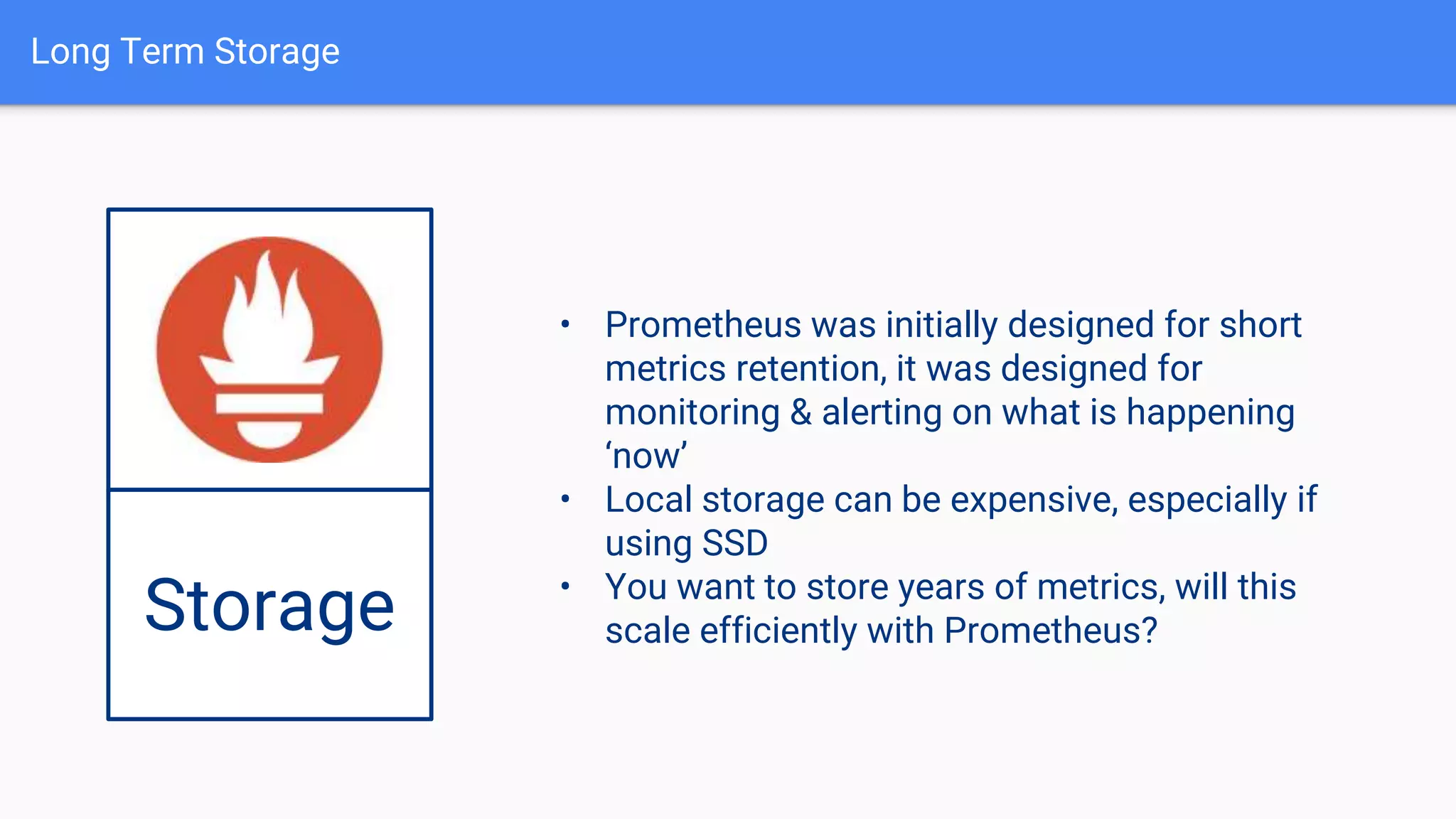 Long Term Storage
Storage
• Prometheus was initially designed for short
metrics retention, it was designed for
monitoring & alerting on what is happening
‘now’
• Local storage can be expensive, especially if
using SSD
• You want to store years of metrics, will this
scale efficiently with Prometheus?
 