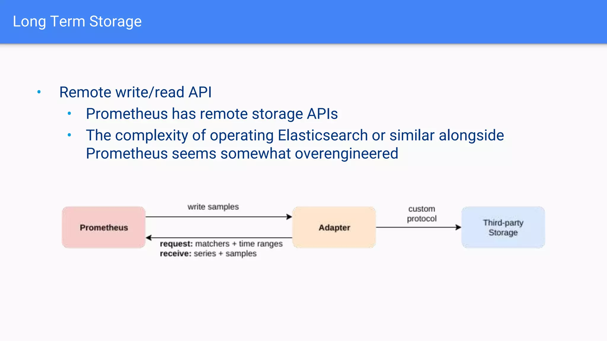 Long Term Storage
• Remote write/read API
• Prometheus has remote storage APIs
• The complexity of operating Elasticsearch or similar alongside
Prometheus seems somewhat overengineered
 