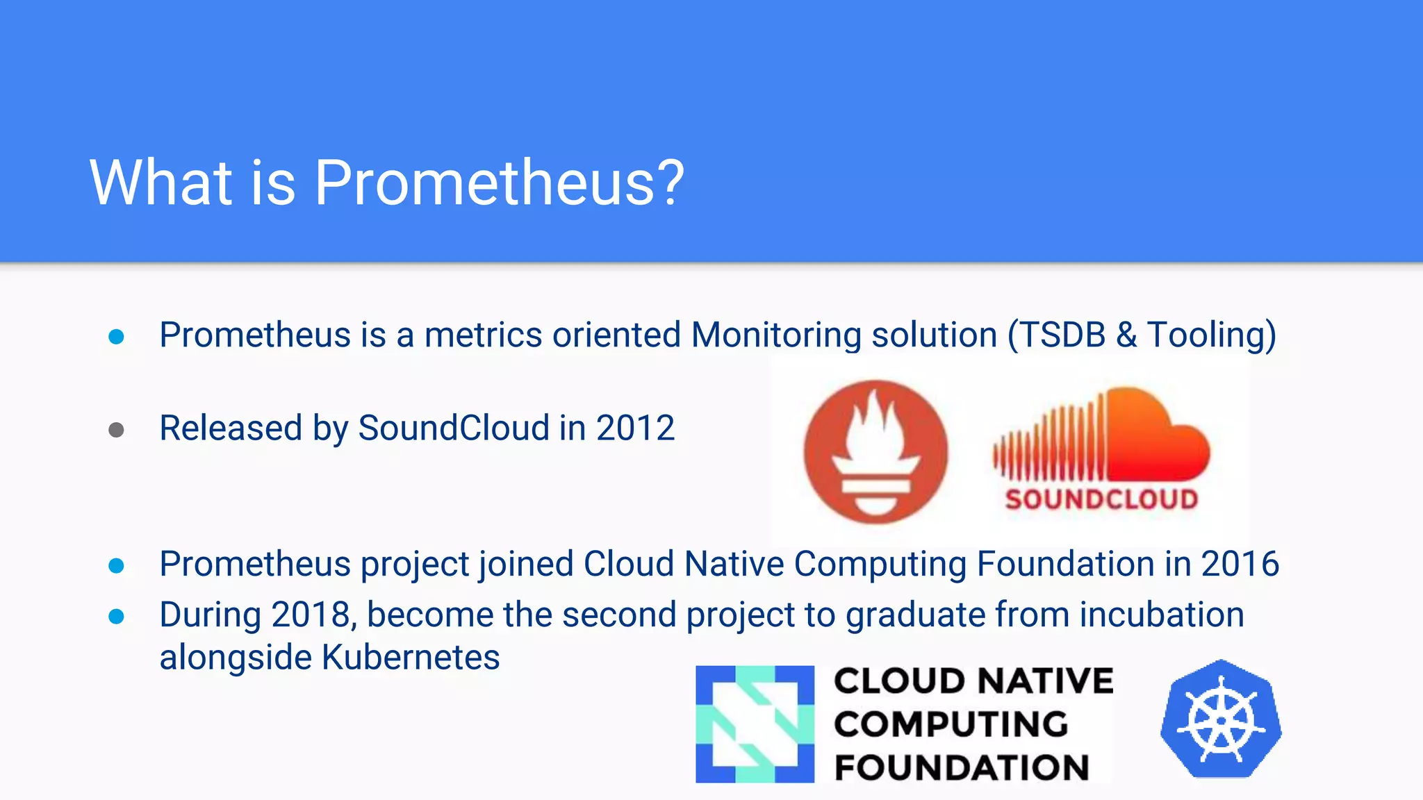 What is Prometheus?
● Prometheus is a metrics oriented Monitoring solution (TSDB & Tooling)
● Released by SoundCloud in 2012
● Prometheus project joined Cloud Native Computing Foundation in 2016
● During 2018, become the second project to graduate from incubation
alongside Kubernetes
 