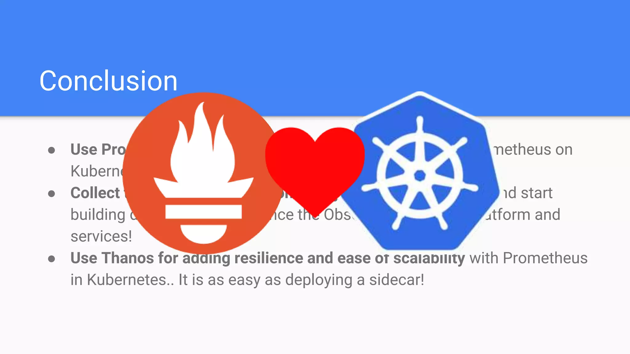 Conclusion
● Use Prometheus Operator for making the automation of Prometheus on
Kubernetes easy!
● Collect time series metrics from everywhere in Kubernetes and start
building dashboards to enhance the Observability of your platform and
services!
● Use Thanos for adding resilience and ease of scalability with Prometheus
in Kubernetes.. It is as easy as deploying a sidecar!
 
