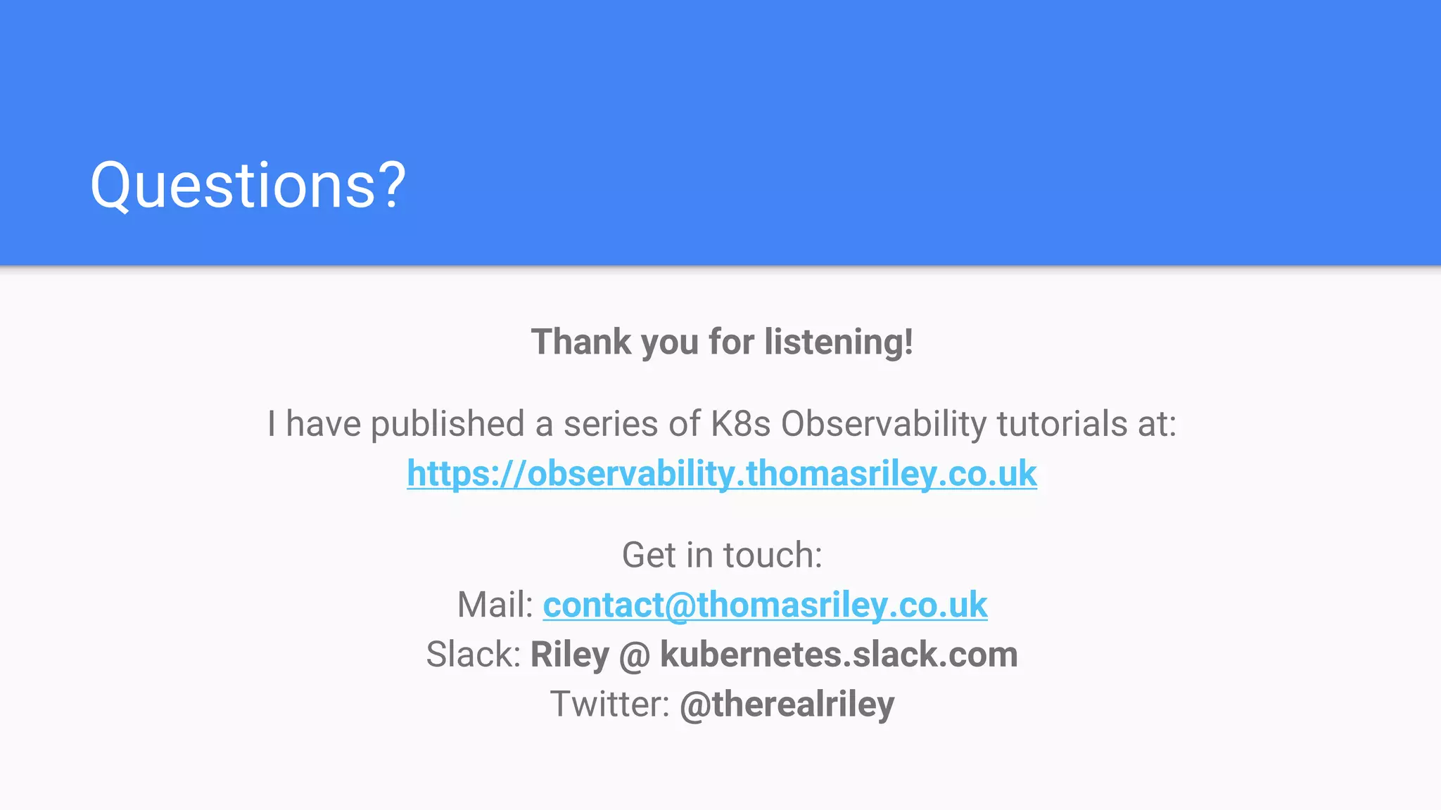 Questions?
Thank you for listening!
I have published a series of K8s Observability tutorials at:
https://observability.thomasriley.co.uk
Get in touch:
Mail: contact@thomasriley.co.uk
Slack: Riley @ kubernetes.slack.com
Twitter: @therealriley
 