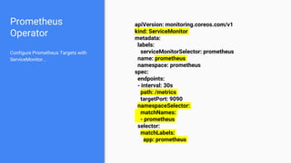 Prometheus
Operator
apiVersion: monitoring.coreos.com/v1
kind: ServiceMonitor
metadata:
labels:
serviceMonitorSelector: prometheus
name: prometheus
namespace: prometheus
spec:
endpoints:
- interval: 30s
path: /metrics
targetPort: 9090
namespaceSelector:
matchNames:
- prometheus
selector:
matchLabels:
app: prometheus
Configure Prometheus Targets with
ServiceMonitor...
 