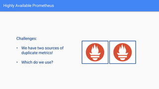 Highly Available Prometheus
Challenges:
• We have two sources of
duplicate metrics!
• Which do we use?
 