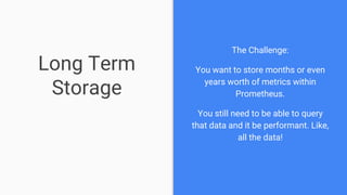 Long Term
Storage
The Challenge:
You want to store months or even
years worth of metrics within
Prometheus.
You still need to be able to query
that data and it be performant. Like,
all the data!
 