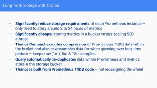 Long Term Storage with Thanos
• Significantly reduce storage requirements of each Prometheus instance –
only need to story around 2 to 24 hours of metrics
• Significantly cheaper storing metrics in a bucket versus scaling SSD
storage
• Thanos Compact executes compression of Prometheus TSDB data within
the bucket and also downsamples data for when querying over long time
periods – keeps raw (1m), 5m & 15m samples
• Query automatically de-duplicates data within Prometheus and metrics
store in the storage bucket
• Thanos is built from Prometheus TSDB code – not redesigning the wheel
 