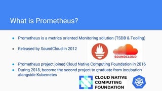 What is Prometheus?
● Prometheus is a metrics oriented Monitoring solution (TSDB & Tooling)
● Released by SoundCloud in 2012
● Prometheus project joined Cloud Native Computing Foundation in 2016
● During 2018, become the second project to graduate from incubation
alongside Kubernetes
 