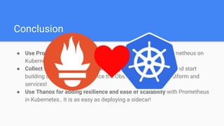 Conclusion
● Use Prometheus Operator for making the automation of Prometheus on
Kubernetes easy!
● Collect time series metrics from everywhere in Kubernetes and start
building dashboards to enhance the Observability of your platform and
services!
● Use Thanos for adding resilience and ease of scalability with Prometheus
in Kubernetes.. It is as easy as deploying a sidecar!
 
