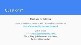 Questions?
Thank you for listening!
I have published a series of K8s Observability tutorials at:
https://observability.thomasriley.co.uk
Get in touch:
Mail: contact@thomasriley.co.uk
Slack: Riley @ kubernetes.slack.com
Twitter: @therealriley
 