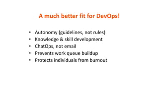 A much better fit for DevOps!
• Autonomy (guidelines, not rules)
• Knowledge & skill development
• ChatOps, not email
• Prevents work queue buildup
• Protects individuals from burnout
 