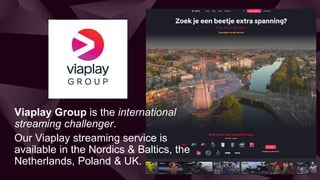 Viaplay Group is the international
streaming challenger.
Our Viaplay streaming service is
available in the Nordics & Balti...