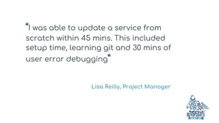 “I was able to update a service from
scratch within 45 mins. This included
setup time, learning git and 30 mins of
user error debugging”
Lisa Reilly, Project Manager
 