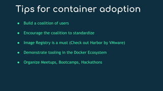 Tips for container adoption
● Build a coalition of users
● Encourage the coalition to standardize
● Image Registry is a must (Check out Harbor by VMware)
● Demonstrate tooling in the Docker Ecosystem
● Organize Meetups, Bootcamps, Hackathons
 