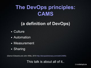 The DevOps principles:
CAMS
(a definition of DevOps)
Culture
Automation
Measurement
Sharing
(Damon Edwards and John Willis...