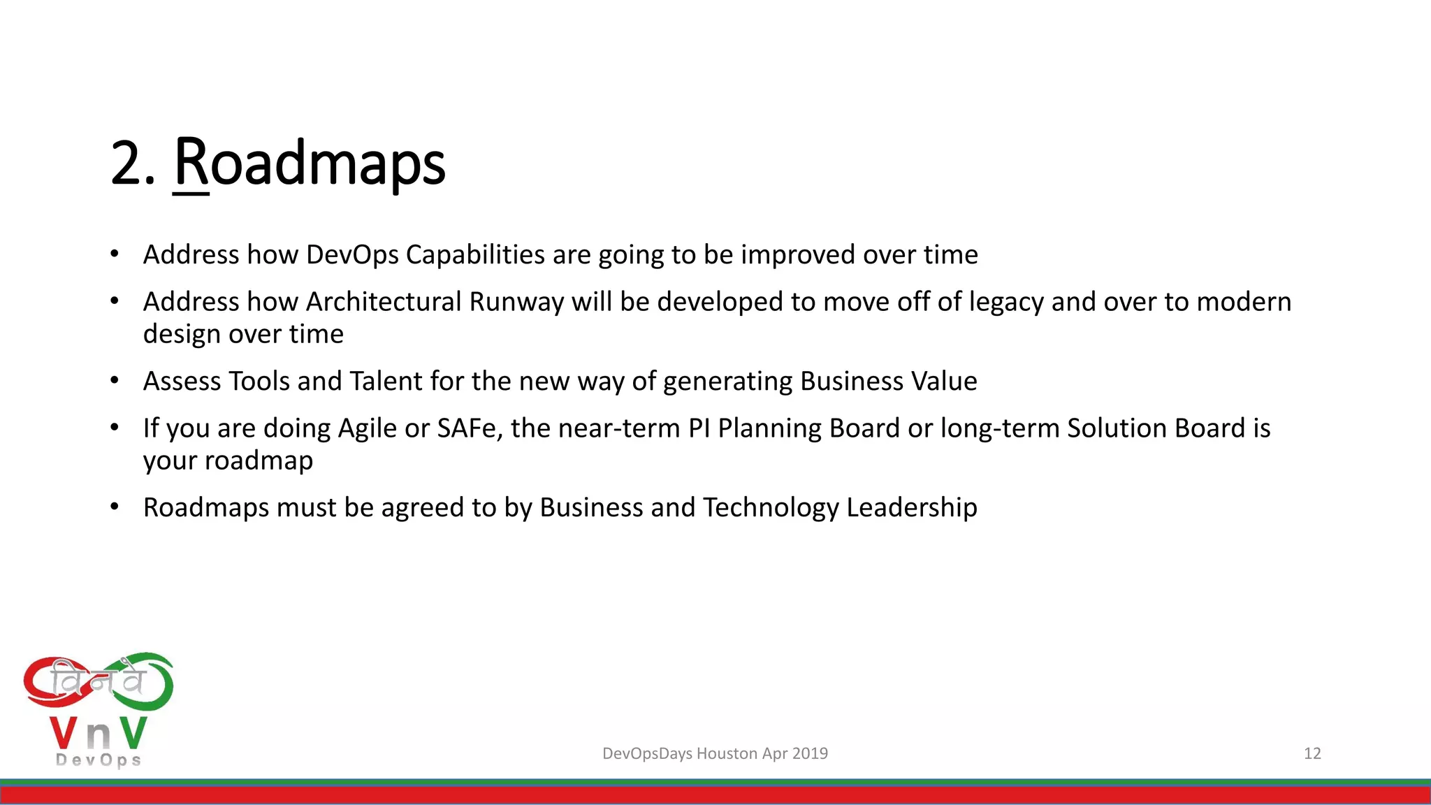 DevOpsDays Houston Apr 2019 12
2. Roadmaps
• Address how DevOps Capabilities are going to be improved over time
• Address how Architectural Runway will be developed to move off of legacy and over to modern
design over time
• Assess Tools and Talent for the new way of generating Business Value
• If you are doing Agile or SAFe, the near-term PI Planning Board or long-term Solution Board is
your roadmap
• Roadmaps must be agreed to by Business and Technology Leadership
 