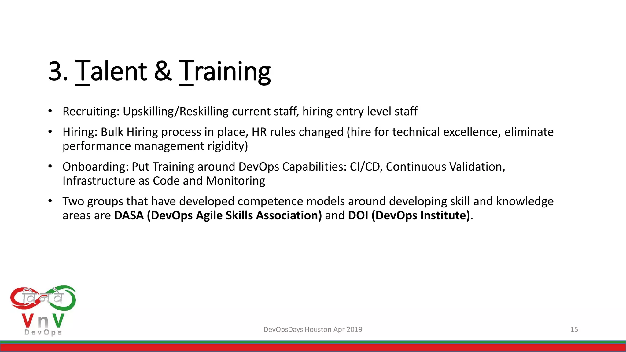 DevOpsDays Houston Apr 2019 15
3. Talent & Training
• Recruiting: Upskilling/Reskilling current staff, hiring entry level staff
• Hiring: Bulk Hiring process in place, HR rules changed (hire for technical excellence, eliminate
performance management rigidity)
• Onboarding: Put Training around DevOps Capabilities: CI/CD, Continuous Validation,
Infrastructure as Code and Monitoring
• Two groups that have developed competence models around developing skill and knowledge
areas are DASA (DevOps Agile Skills Association) and DOI (DevOps Institute).
 