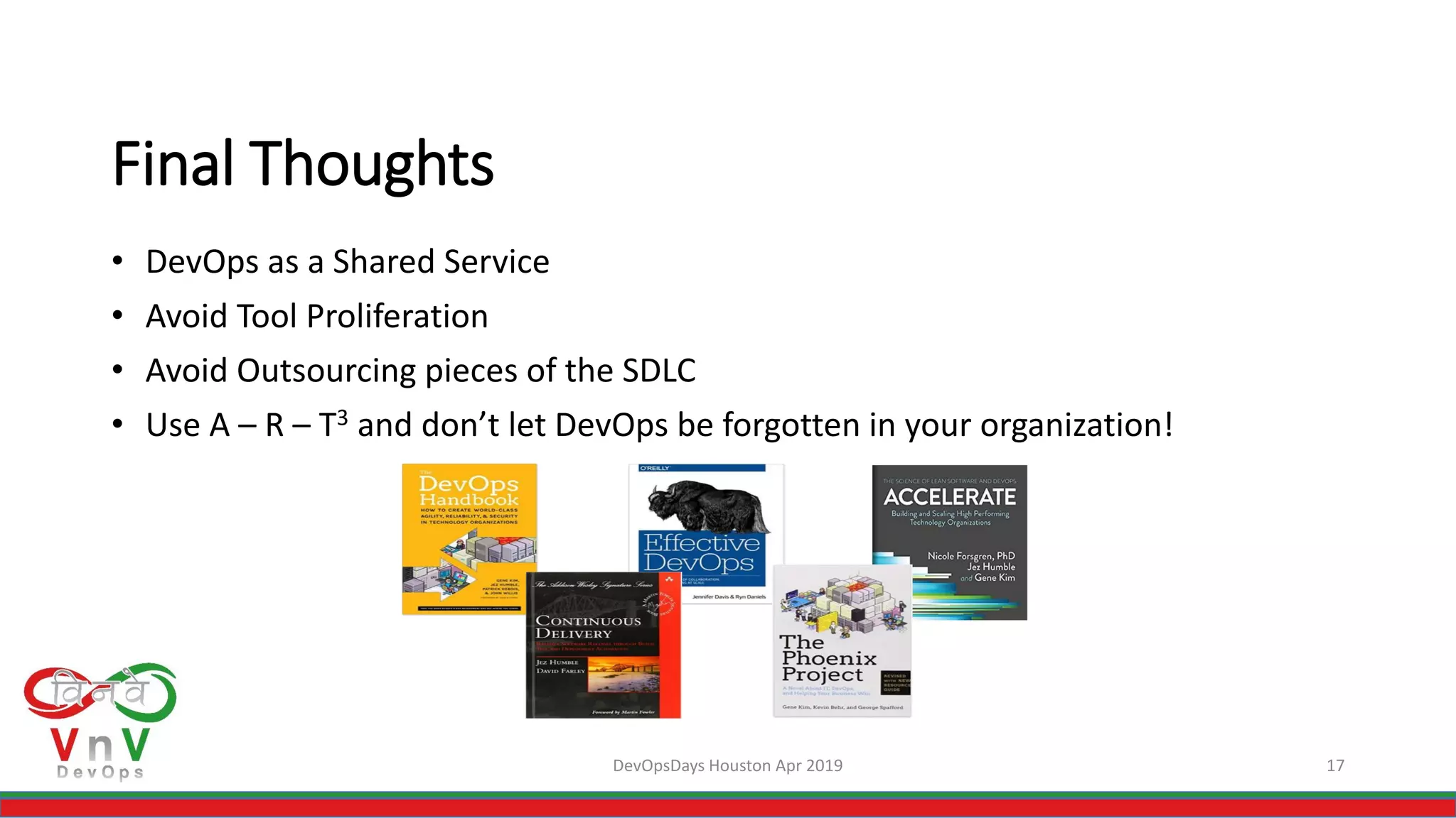 DevOpsDays Houston Apr 2019 17
Final Thoughts
• DevOps as a Shared Service
• Avoid Tool Proliferation
• Avoid Outsourcing pieces of the SDLC
• Use A – R – T3 and don’t let DevOps be forgotten in your organization!
 