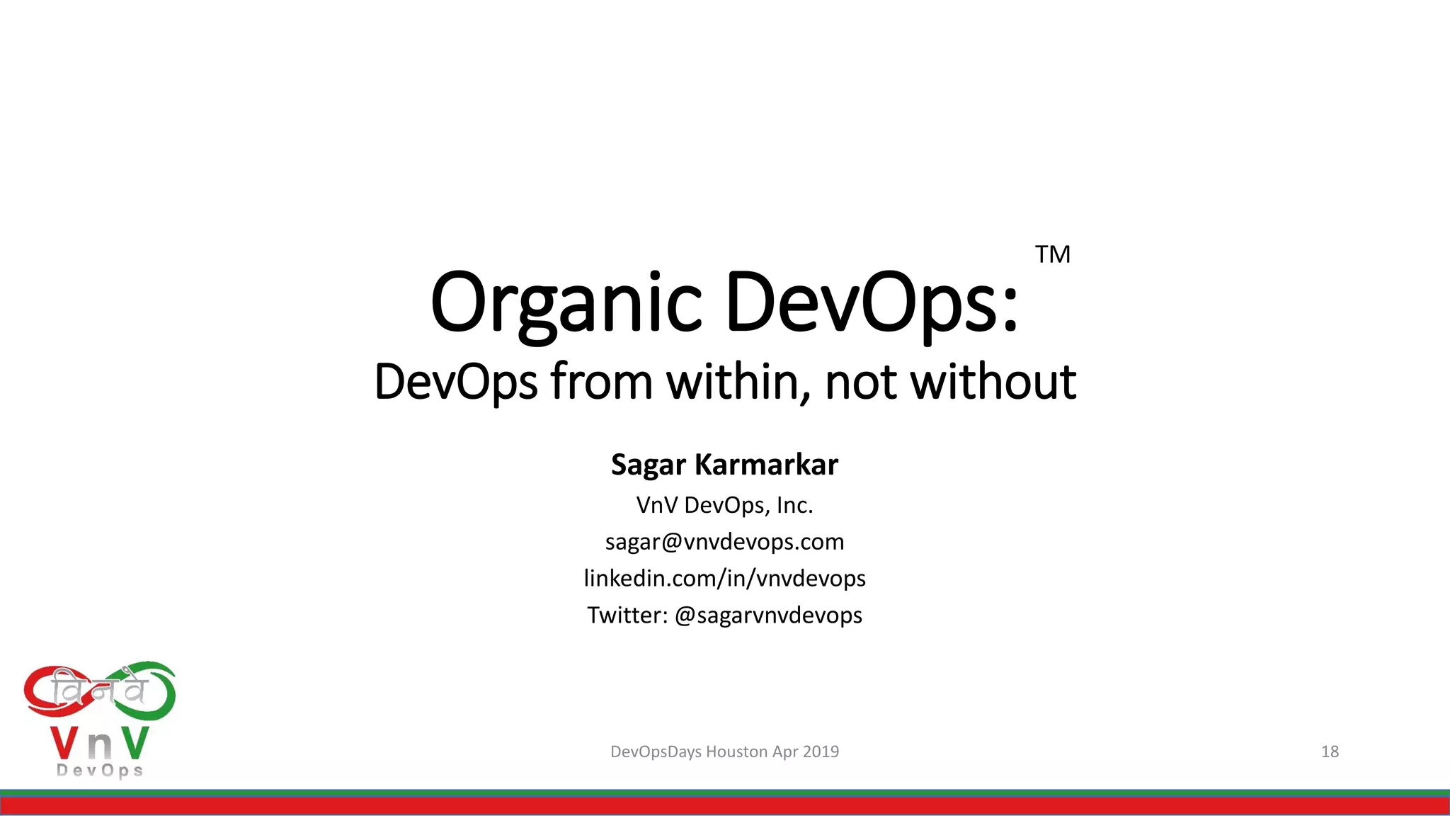 Organic DevOps:
DevOps from within, not without
Sagar Karmarkar
VnV DevOps, Inc.
sagar@vnvdevops.com
linkedin.com/in/vnvdevops
Twitter: @sagarvnvdevops
DevOpsDays Houston Apr 2019 18
TM
 