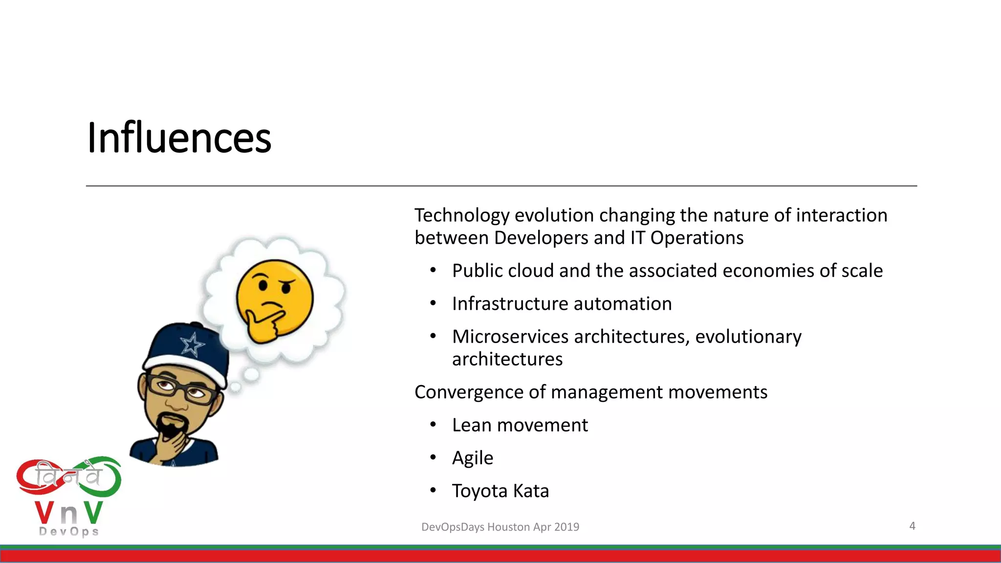 Influences
Technology evolution changing the nature of interaction
between Developers and IT Operations
• Public cloud and the associated economies of scale
• Infrastructure automation
• Microservices architectures, evolutionary
architectures
Convergence of management movements
• Lean movement
• Agile
• Toyota Kata
4DevOpsDays Houston Apr 2019
 