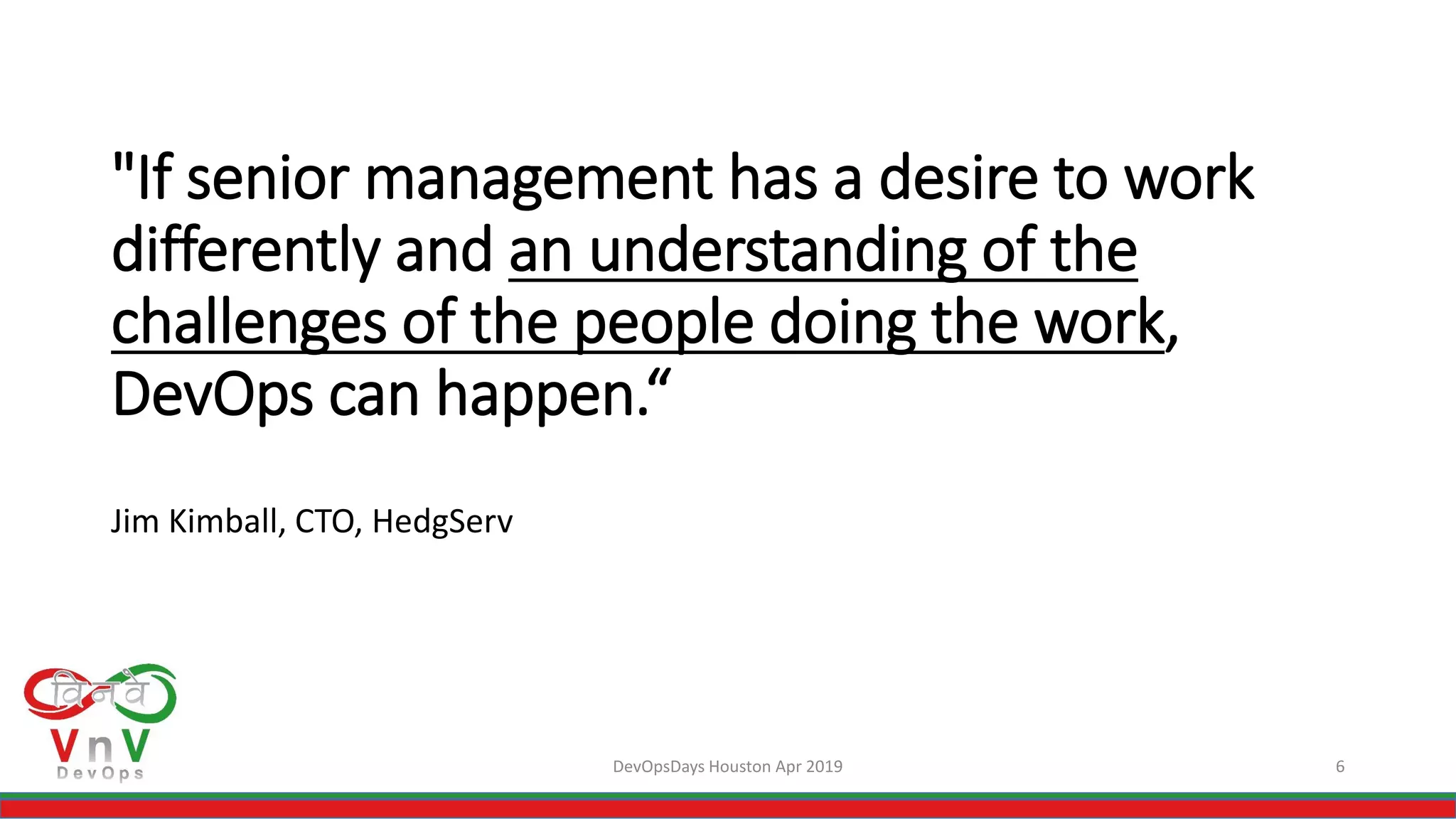 DevOpsDays Houston Apr 2019 6
"If senior management has a desire to work
differently and an understanding of the
challenges of the people doing the work,
DevOps can happen.“
Jim Kimball, CTO, HedgServ
 