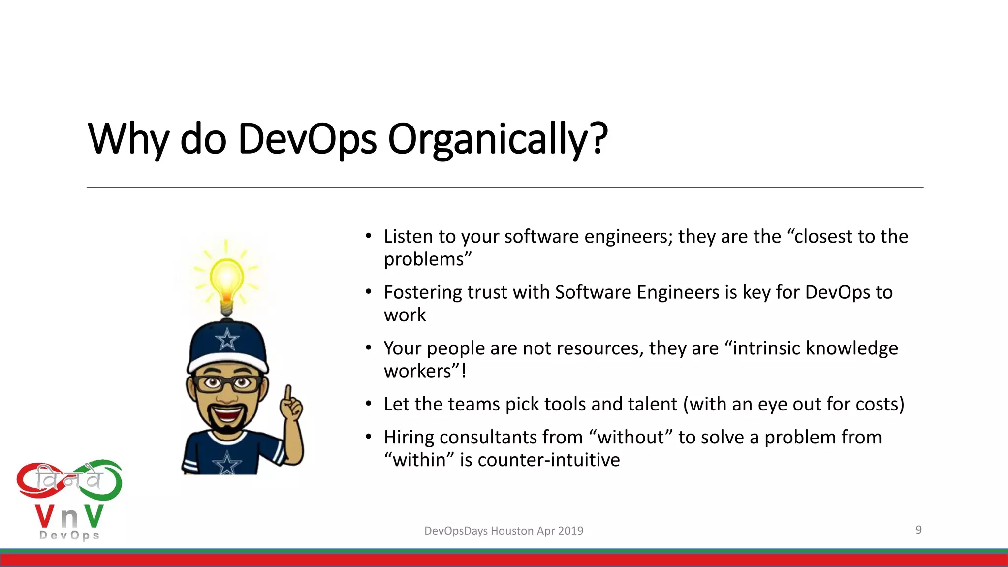 Why do DevOps Organically?
• Listen to your software engineers; they are the “closest to the
problems”
• Fostering trust with Software Engineers is key for DevOps to
work
• Your people are not resources, they are “intrinsic knowledge
workers”!
• Let the teams pick tools and talent (with an eye out for costs)
• Hiring consultants from “without” to solve a problem from
“within” is counter-intuitive
9DevOpsDays Houston Apr 2019
 