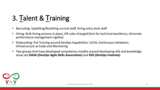 DevOpsDays Houston Apr 2019 15
3. Talent & Training
• Recruiting: Upskilling/Reskilling current staff, hiring entry level staff
• Hiring: Bulk Hiring process in place, HR rules changed (hire for technical excellence, eliminate
performance management rigidity)
• Onboarding: Put Training around DevOps Capabilities: CI/CD, Continuous Validation,
Infrastructure as Code and Monitoring
• Two groups that have developed competence models around developing skill and knowledge
areas are DASA (DevOps Agile Skills Association) and DOI (DevOps Institute).
 