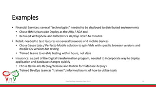 DevOpsDays Houston Apr 2019 16
Examples
• Financial Services: several “technologies” needed to be deployed to distributed environments
• Chose IBM Urbancode Deploy as the ARA / ADA tool
• Reduced Websphere and Informatica deploys down to minutes
• Retail: needed to test features on several browsers and mobile devices
• Chose Sauce Labs / Perfecto Mobile solution to spin VMs with specific browser versions and
mobile OS versions for testing
• Trained teams to enable testing within hours, not days
• Insurance: as part of the Digital transformation program, needed to incorporate way to deploy
application and database changes quickly
• Chose XebiaLabs Deploy/Release and Datical for Database deploys
• Trained DevOps team as “trainers”; informed teams of how to utilize tools
 