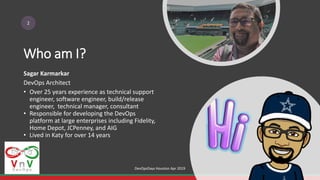 Who am I?
2
Sagar Karmarkar
DevOps Architect
• Over 25 years experience as technical support
engineer, software engineer, build/release
engineer, technical manager, consultant
• Responsible for developing the DevOps
platform at large enterprises including Fidelity,
Home Depot, JCPenney, and AIG
• Lived in Katy for over 14 years
DevOpsDays Houston Apr 2019
 