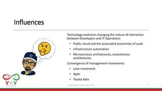 Influences
Technology evolution changing the nature of interaction
between Developers and IT Operations
• Public cloud and the associated economies of scale
• Infrastructure automation
• Microservices architectures, evolutionary
architectures
Convergence of management movements
• Lean movement
• Agile
• Toyota Kata
4DevOpsDays Houston Apr 2019
 