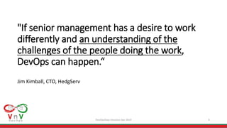 DevOpsDays Houston Apr 2019 6
"If senior management has a desire to work
differently and an understanding of the
challenges of the people doing the work,
DevOps can happen.“
Jim Kimball, CTO, HedgServ
 