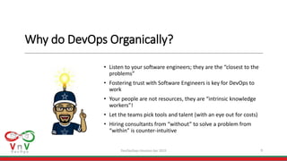 Why do DevOps Organically?
• Listen to your software engineers; they are the “closest to the
problems”
• Fostering trust with Software Engineers is key for DevOps to
work
• Your people are not resources, they are “intrinsic knowledge
workers”!
• Let the teams pick tools and talent (with an eye out for costs)
• Hiring consultants from “without” to solve a problem from
“within” is counter-intuitive
9DevOpsDays Houston Apr 2019
 