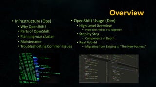 Overview
• Infrastructure (Ops)
• Why OpenShift?
• Parts of OpenShift
• Planning your cluster
• Maintenance
• Troubleshooting Common Issues
• OpenShift Usage (Dev)
• High Level Overview
• How the Pieces Fit Together
• Step by Step
• Components in Depth
• Real World
• Migrating from Existing to “The New Hotness”
 