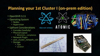 Planning your 1st Cluster I (on-prem edition)
• OpenShift 3.11
• Operating System
• Nodes
• Hypervisior
• Upfront Considerations
• Consider Carefully!
• Physical Layout
• Mmmmm... compliance
• Network Plugin
• osm_cluster_network_cidr
• Storage
• Type
• Location
 