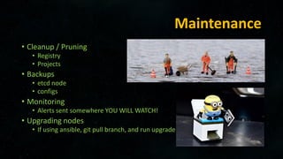 Maintenance
• Cleanup / Pruning
• Registry
• Projects
• Backups
• etcd node
• configs
• Monitoring
• Alerts sent somewhere YOU WILL WATCH!
• Upgrading nodes
• If using ansible, git pull branch, and run upgrade
 