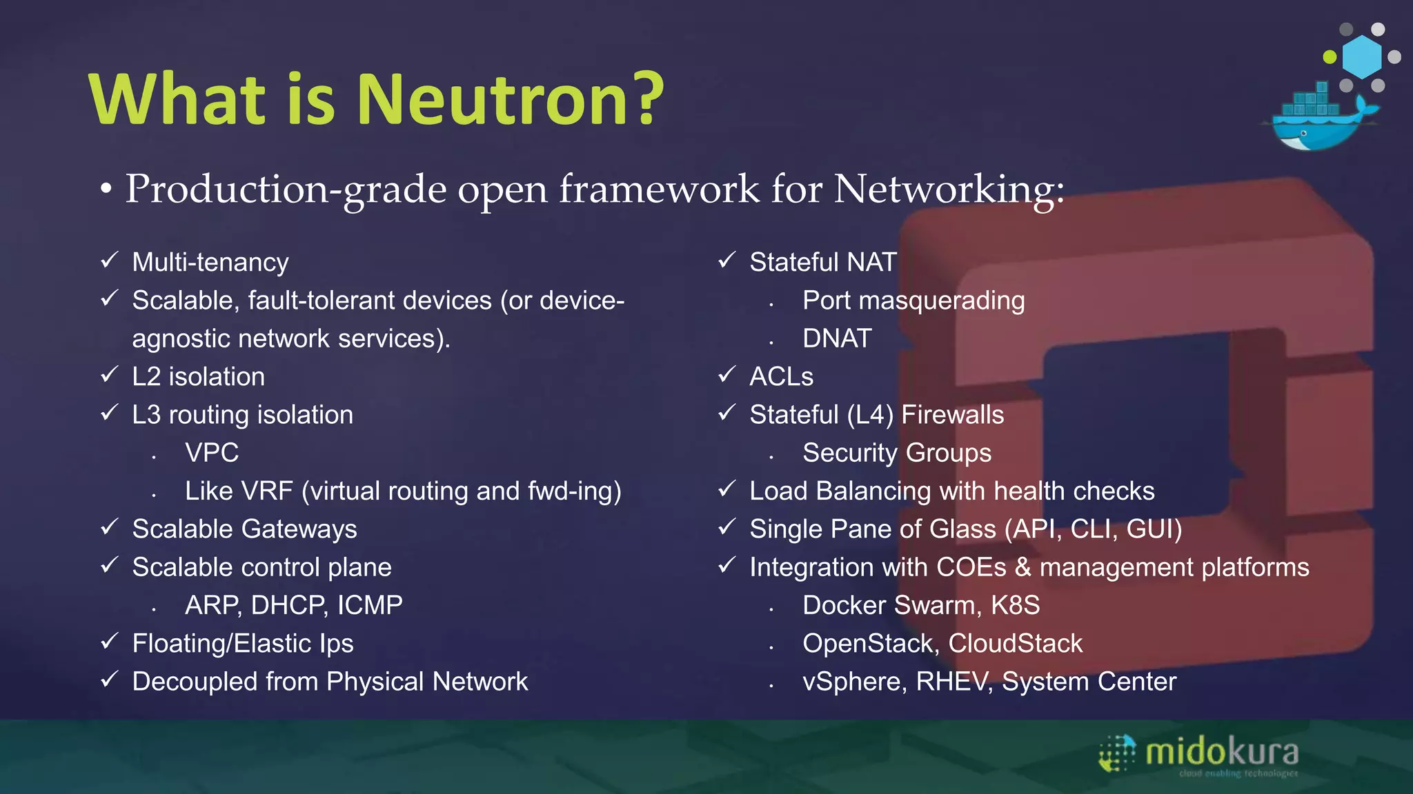 What is Neutron?
• Production-grade open framework for Networking:
 Multi-tenancy
 Scalable, fault-tolerant devices (or device-
agnostic network services).
 L2 isolation
 L3 routing isolation
• VPC
• Like VRF (virtual routing and fwd-ing)
 Scalable Gateways
 Scalable control plane
• ARP, DHCP, ICMP
 Floating/Elastic Ips
 Decoupled from Physical Network
 Stateful NAT
• Port masquerading
• DNAT
 ACLs
 Stateful (L4) Firewalls
• Security Groups
 Load Balancing with health checks
 Single Pane of Glass (API, CLI, GUI)
 Integration with COEs & management platforms
• Docker Swarm, K8S
• OpenStack, CloudStack
• vSphere, RHEV, System Center
 