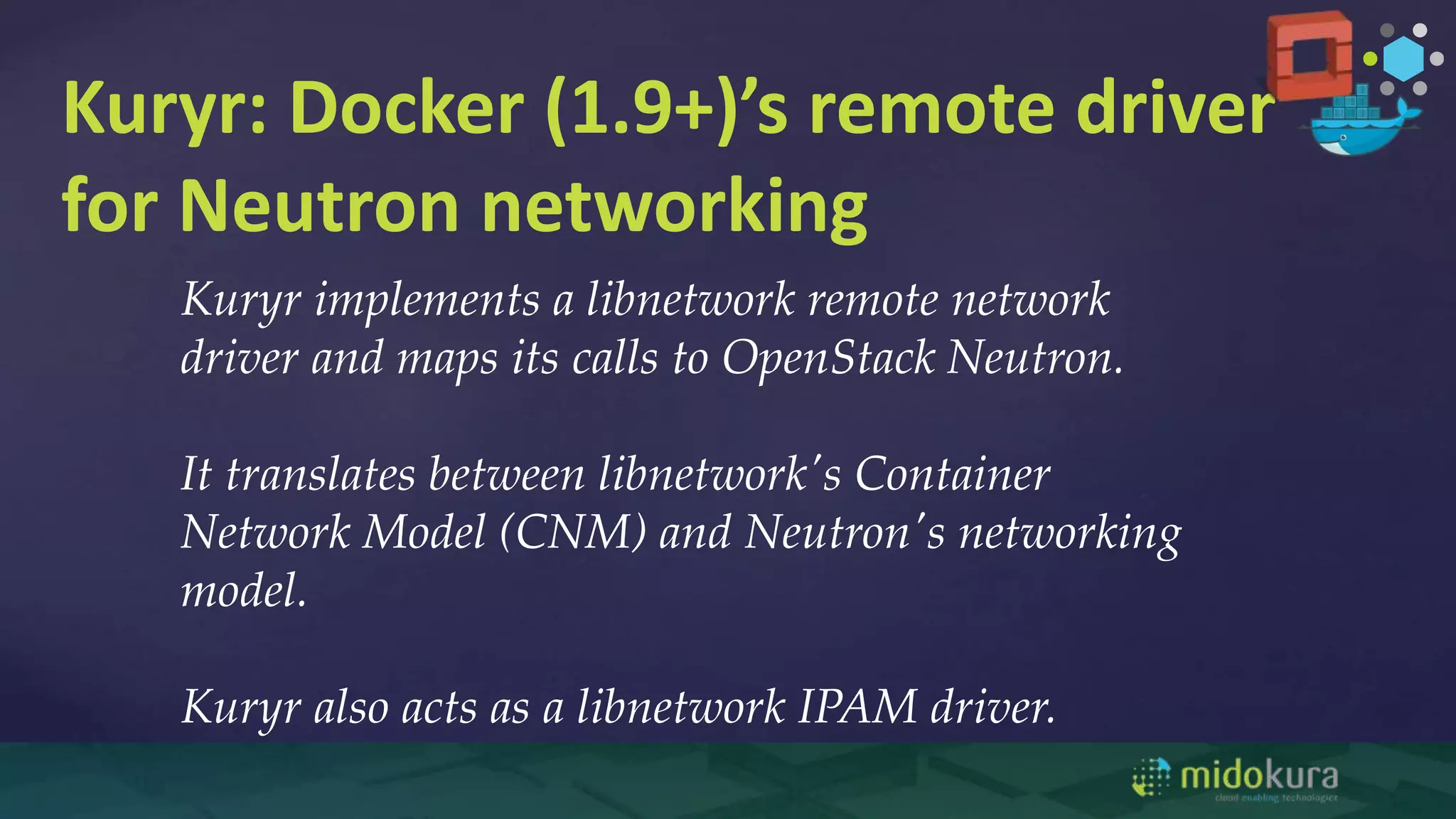 Kuryr: Docker (1.9+)’s remote driver
for Neutron networking
Kuryr implements a libnetwork remote network
driver and maps its calls to OpenStack Neutron.
It translates between libnetwork's Container
Network Model (CNM) and Neutron's networking
model.
Kuryr also acts as a libnetwork IPAM driver.
 