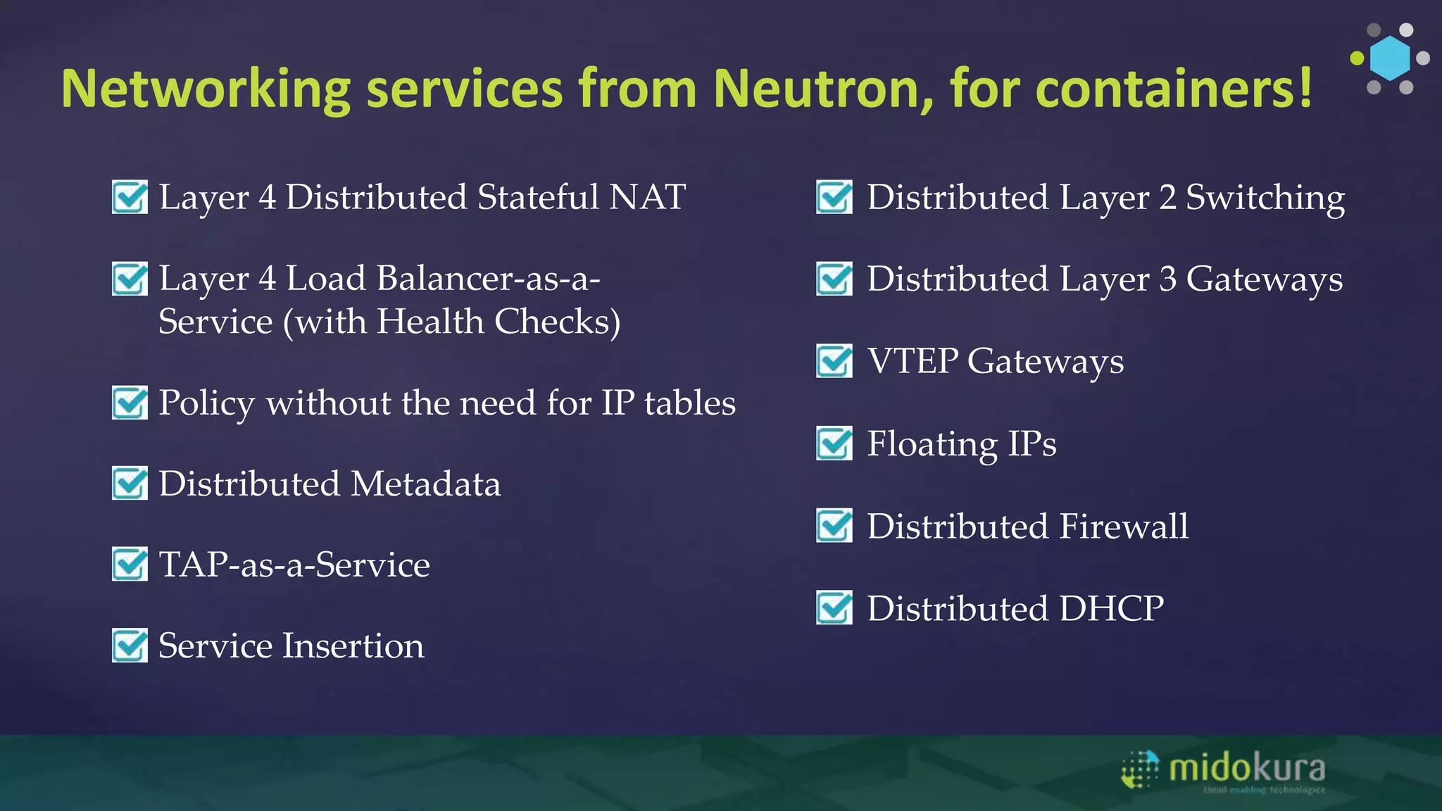 Networking services from Neutron, for containers!
Distributed Layer 2 Switching
Distributed Layer 3 Gateways
Floating IPs
Service Insertion
Layer 4 Distributed Stateful NAT
Distributed Firewall
VTEP Gateways
Distributed DHCP
Layer 4 Load Balancer-as-a-
Service (with Health Checks)
Policy without the need for IP tables
Distributed Metadata
TAP-as-a-Service
 