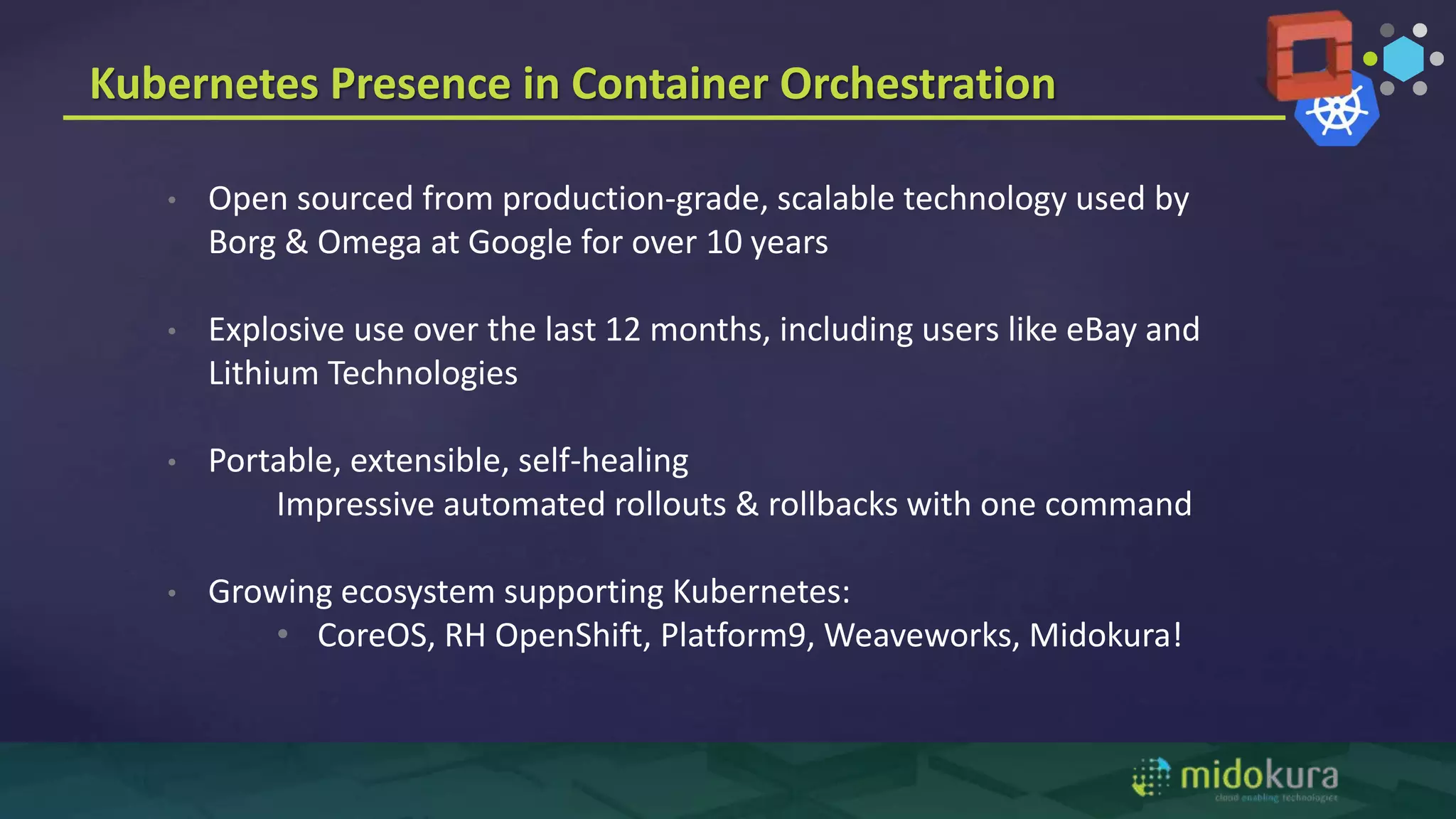 Kubernetes Presence in Container Orchestration
• Open sourced from production-grade, scalable technology used by
Borg & Omega at Google for over 10 years
• Explosive use over the last 12 months, including users like eBay and
Lithium Technologies
• Portable, extensible, self-healing
Impressive automated rollouts & rollbacks with one command
• Growing ecosystem supporting Kubernetes:
• CoreOS, RH OpenShift, Platform9, Weaveworks, Midokura!
 