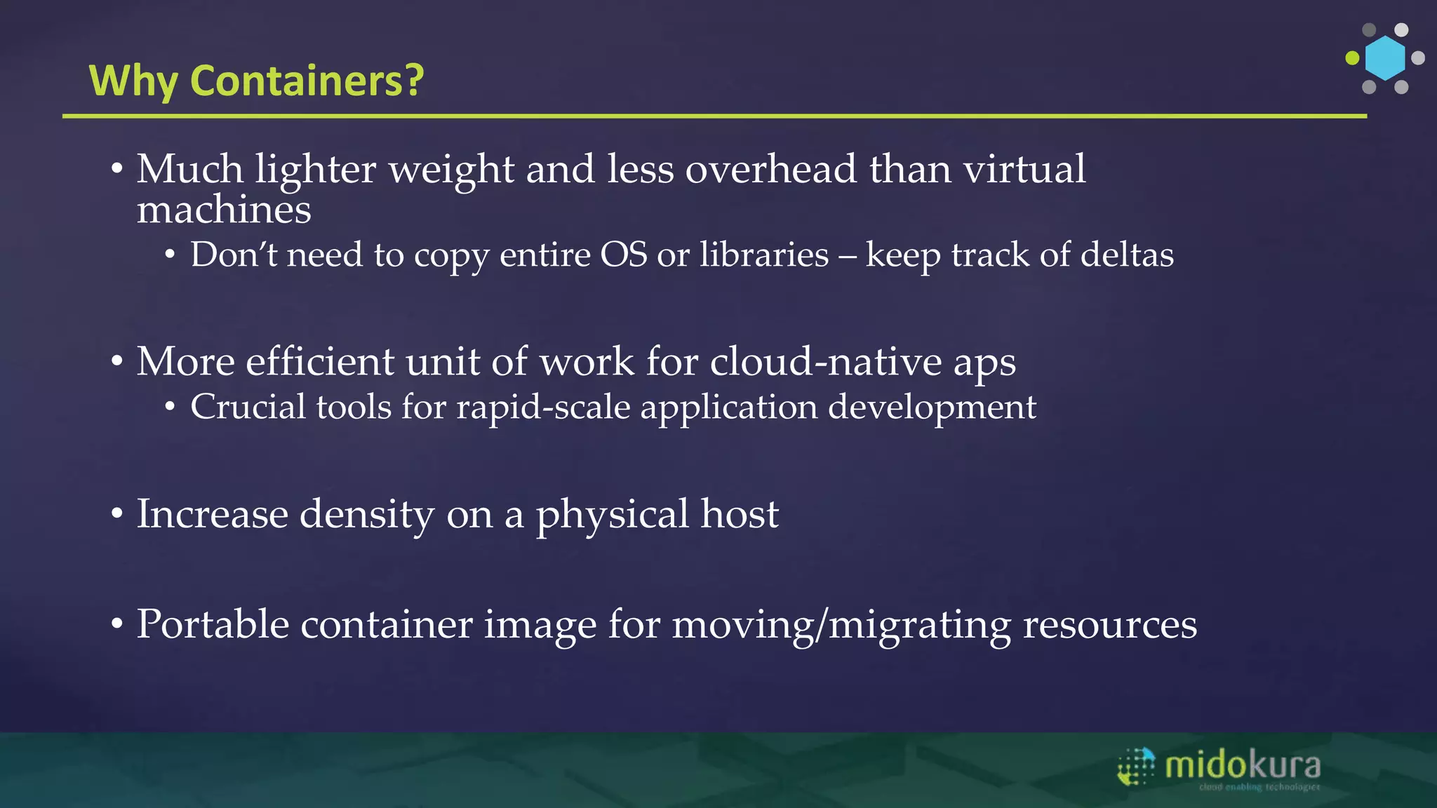 Why Containers?
• Much lighter weight and less overhead than virtual
machines
• Don’t need to copy entire OS or libraries – keep track of deltas
• More efficient unit of work for cloud-native aps
• Crucial tools for rapid-scale application development
• Increase density on a physical host
• Portable container image for moving/migrating resources
 
