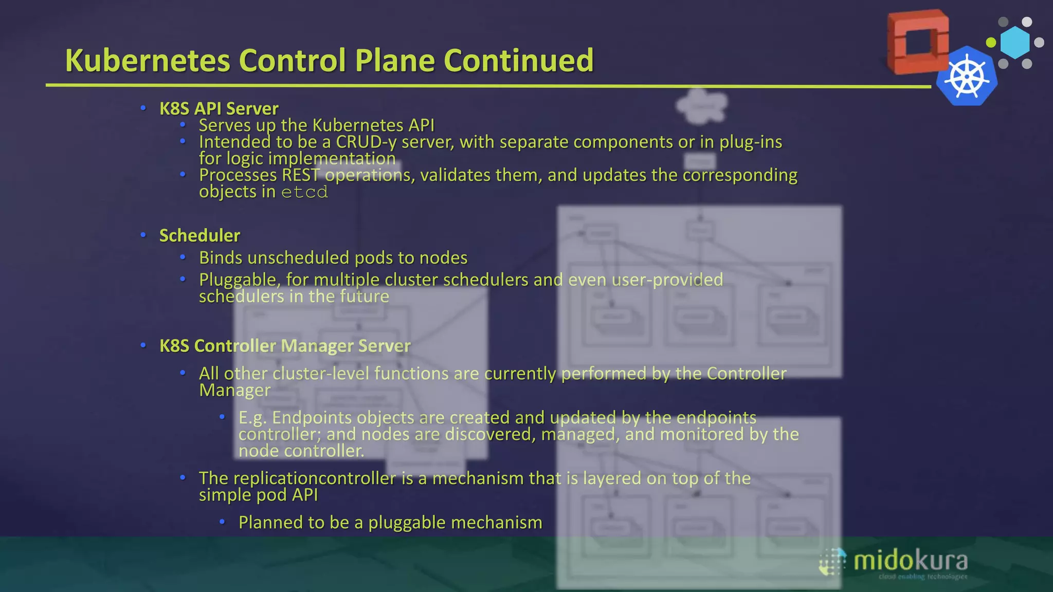 • K8S API Server
• Serves up the Kubernetes API
• Intended to be a CRUD-y server, with separate components or in plug-ins
for logic implementation
• Processes REST operations, validates them, and updates the corresponding
objects in etcd
• Scheduler
• Binds unscheduled pods to nodes
• Pluggable, for multiple cluster schedulers and even user-provided
schedulers in the future
• K8S Controller Manager Server
• All other cluster-level functions are currently performed by the Controller
Manager
• E.g. Endpoints objects are created and updated by the endpoints
controller; and nodes are discovered, managed, and monitored by the
node controller.
• The replicationcontroller is a mechanism that is layered on top of the
simple pod API
• Planned to be a pluggable mechanism
Kubernetes Control Plane Continued
 