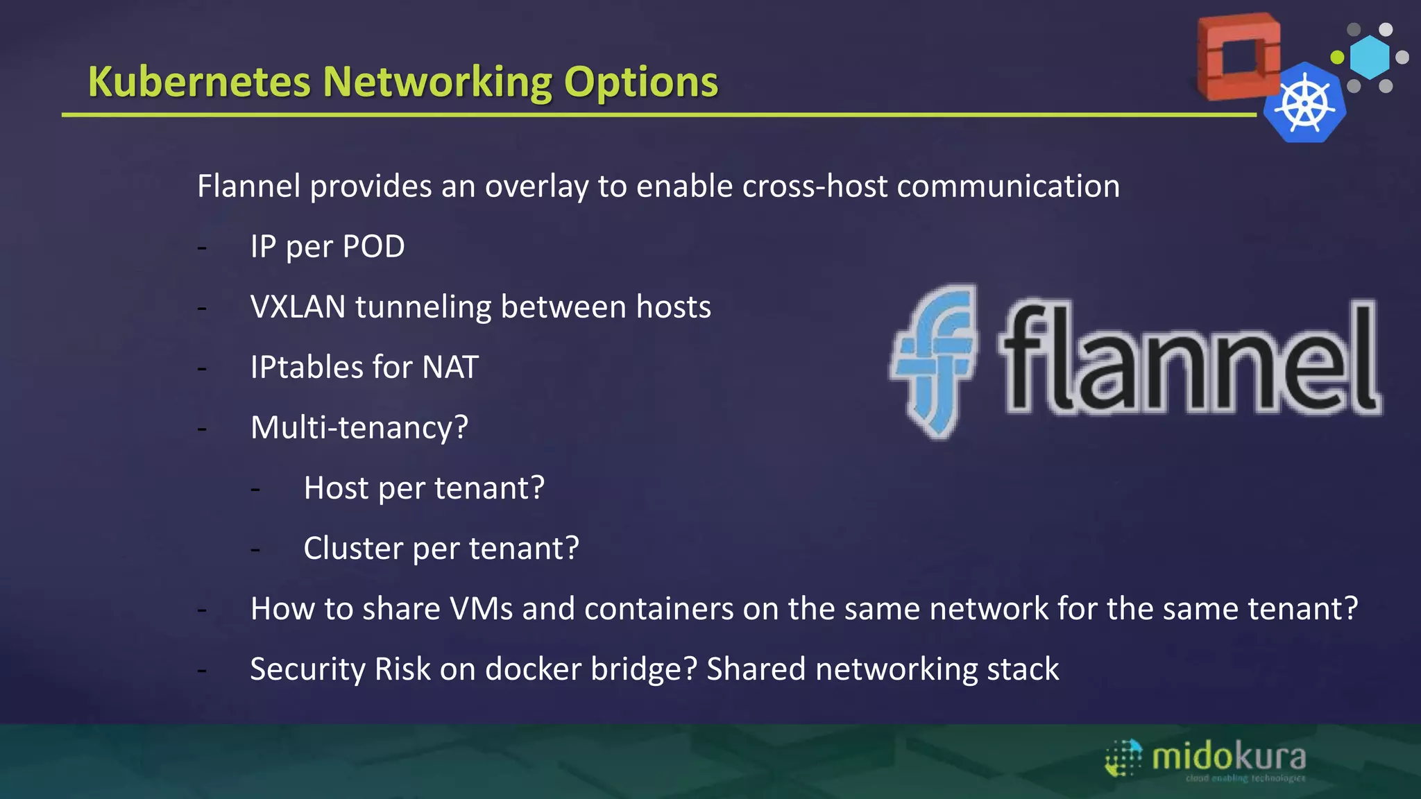 Kubernetes Networking Options
Flannel provides an overlay to enable cross-host communication
- IP per POD
- VXLAN tunneling between hosts
- IPtables for NAT
- Multi-tenancy?
- Host per tenant?
- Cluster per tenant?
- How to share VMs and containers on the same network for the same tenant?
- Security Risk on docker bridge? Shared networking stack
 