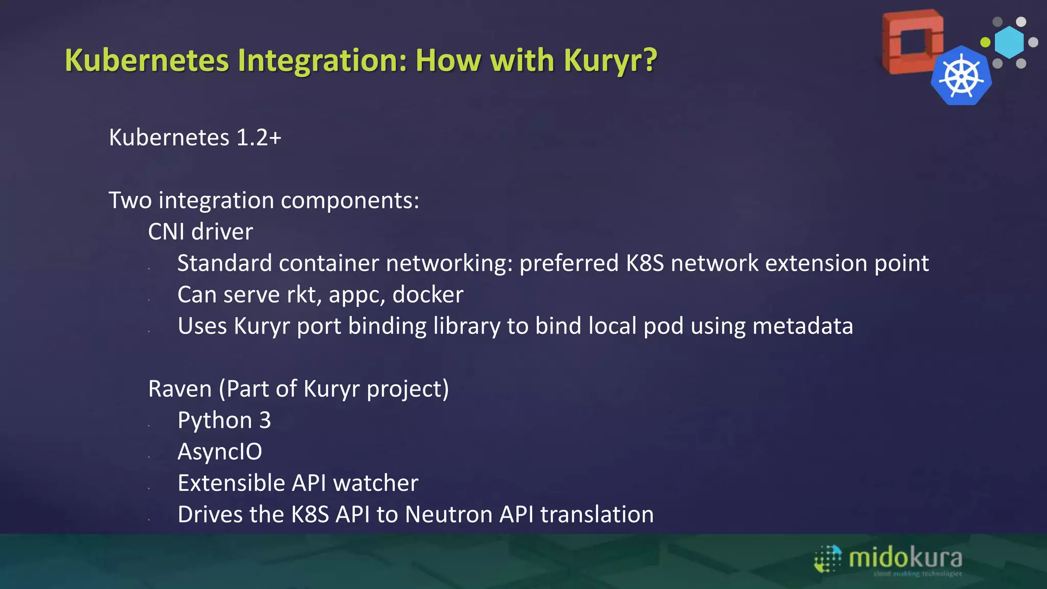 Kubernetes Integration: How with Kuryr?
Kubernetes 1.2+
Two integration components:
CNI driver
• Standard container networking: preferred K8S network extension point
• Can serve rkt, appc, docker
• Uses Kuryr port binding library to bind local pod using metadata
Raven (Part of Kuryr project)
• Python 3
• AsyncIO
• Extensible API watcher
• Drives the K8S API to Neutron API translation
 