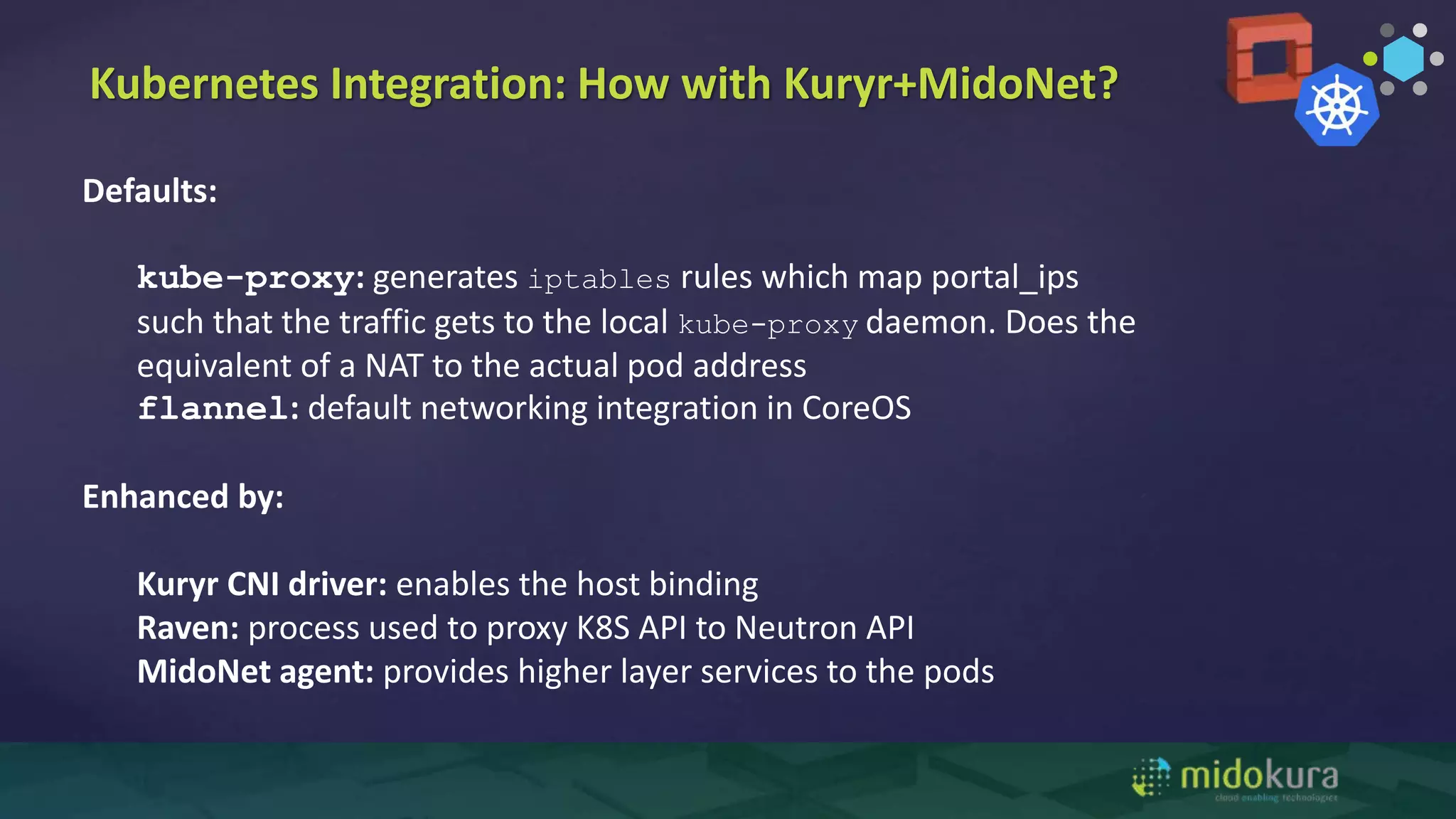 Kubernetes Integration: How with Kuryr+MidoNet?
Defaults:
kube-proxy: generates iptables rules which map portal_ips
such that the traffic gets to the local kube-proxy daemon. Does the
equivalent of a NAT to the actual pod address
flannel: default networking integration in CoreOS
Enhanced by:
Kuryr CNI driver: enables the host binding
Raven: process used to proxy K8S API to Neutron API
MidoNet agent: provides higher layer services to the pods
 