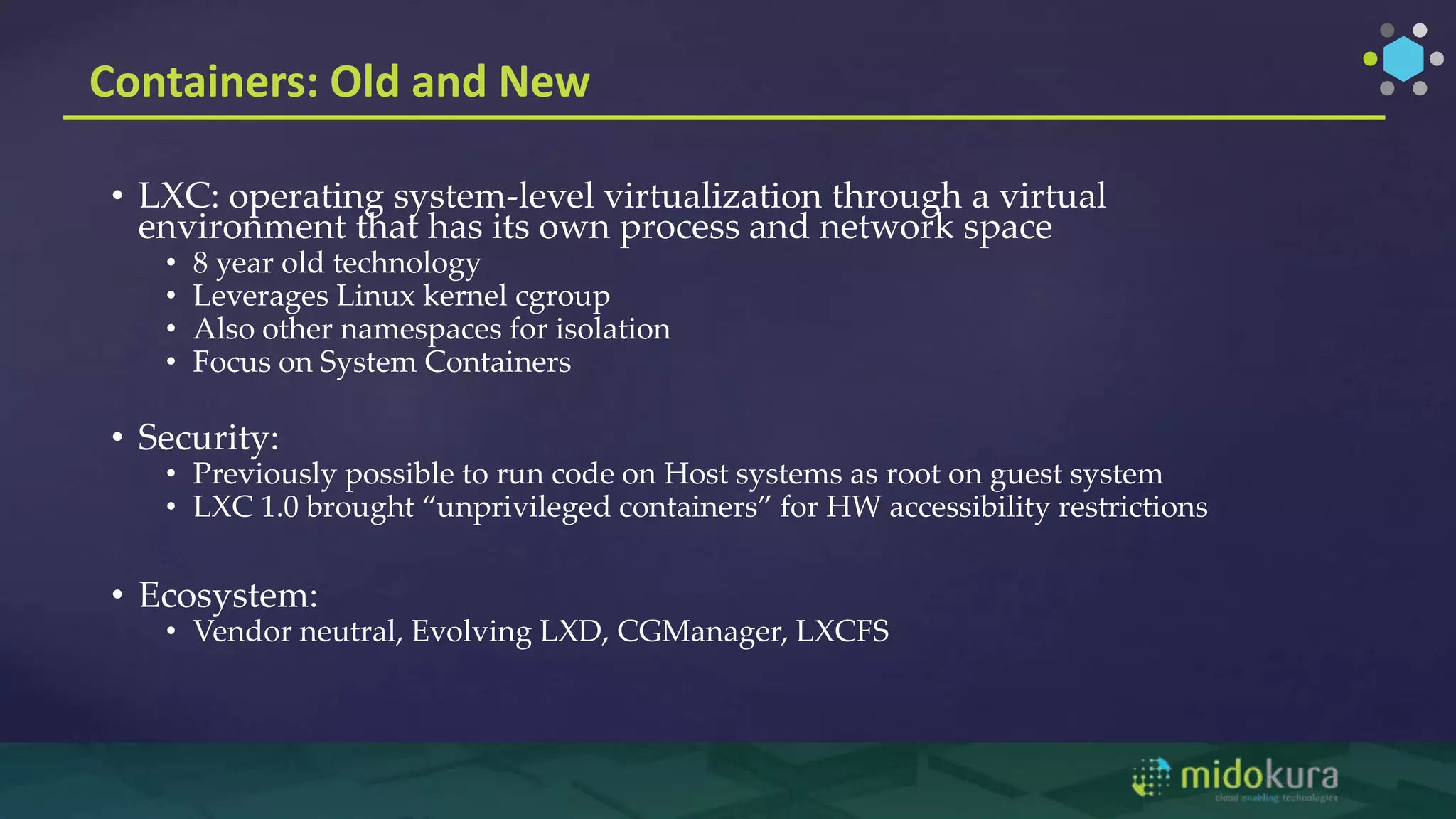 Containers: Old and New
• LXC: operating system-level virtualization through a virtual
environment that has its own process and network space
• 8 year old technology
• Leverages Linux kernel cgroup
• Also other namespaces for isolation
• Focus on System Containers
• Security:
• Previously possible to run code on Host systems as root on guest system
• LXC 1.0 brought “unprivileged containers” for HW accessibility restrictions
• Ecosystem:
• Vendor neutral, Evolving LXD, CGManager, LXCFS
 