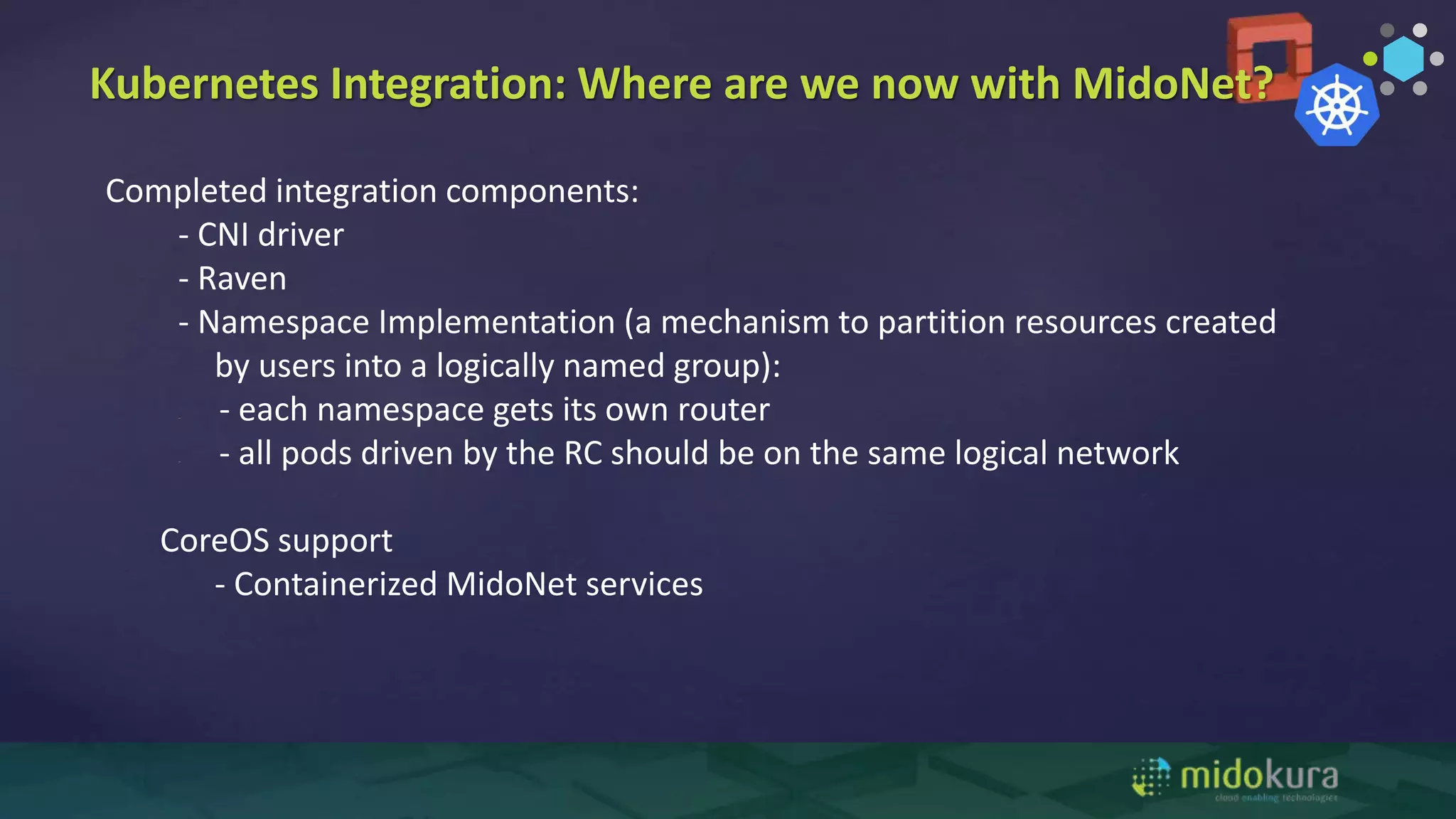 Completed integration components:
- CNI driver
- Raven
- Namespace Implementation (a mechanism to partition resources created
by users into a logically named group):
- - each namespace gets its own router
- - all pods driven by the RC should be on the same logical network
CoreOS support
- Containerized MidoNet services
Kubernetes Integration: Where are we now with MidoNet?
 