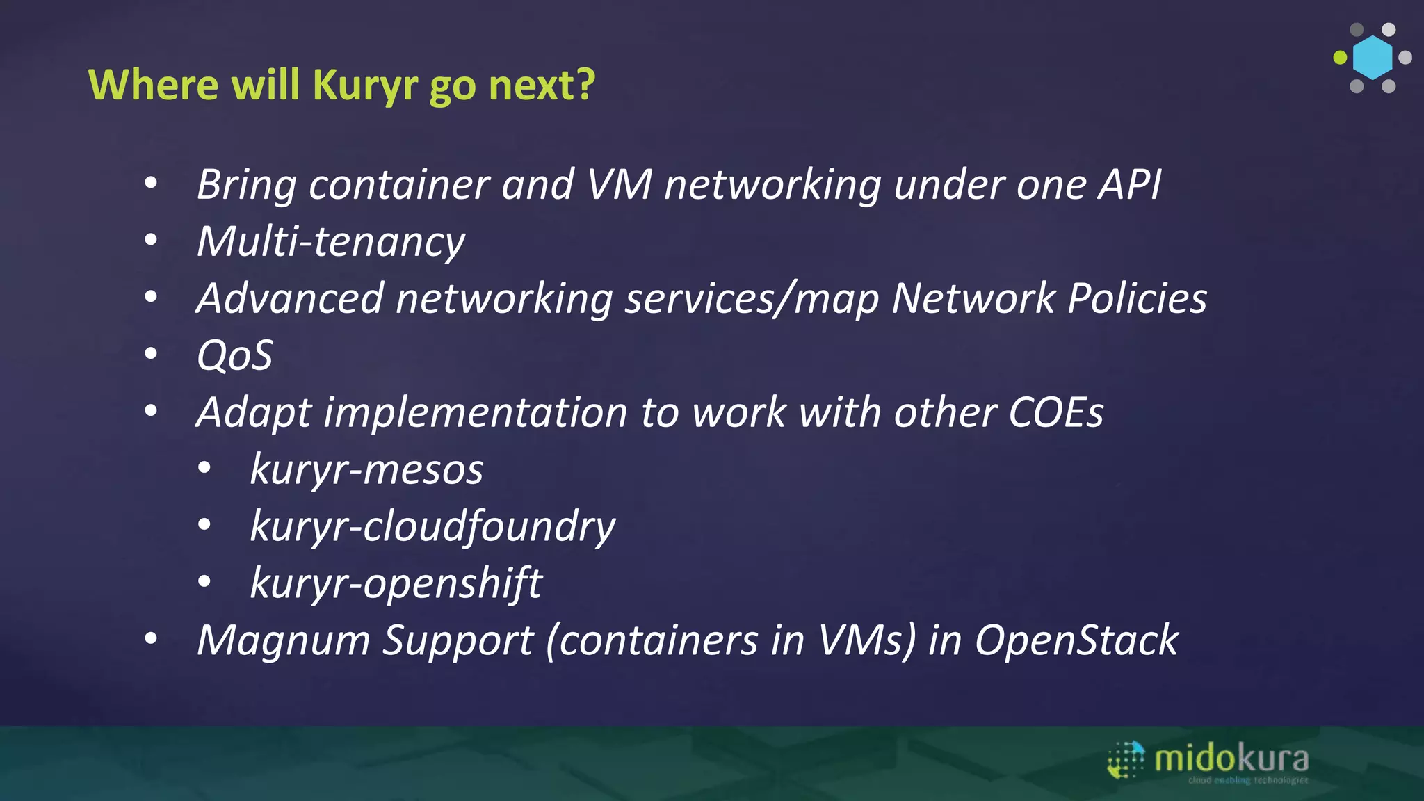 Where will Kuryr go next?
• Bring container and VM networking under one API
• Multi-tenancy
• Advanced networking services/map Network Policies
• QoS
• Adapt implementation to work with other COEs
• kuryr-mesos
• kuryr-cloudfoundry
• kuryr-openshift
• Magnum Support (containers in VMs) in OpenStack
 